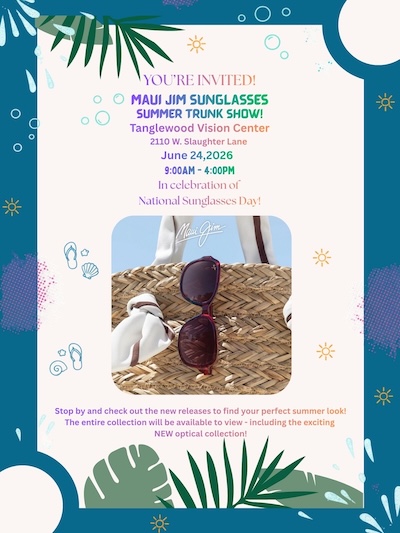 YOU'RE INVITED! MAUI JIM SUNGLASSES SUMMER TRUNK SHOW! Tanglewood Vision Center 2110 W. Slaughter Lane June 24,2026 9:00AM - 4:00PM In celebration of National Sunglasses Day! Mai Gum- Stop by and check out the new releases to find your perfect summer look! The entire collection will be available to view - including the exciting NEW optical collection!